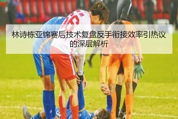 林诗栋亚锦赛后技术复盘反手衔接效率引热议的深层解析